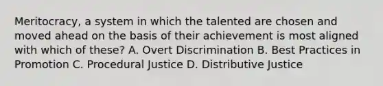 Meritocracy, a system in which the talented are chosen and moved ahead on the basis of their achievement is most aligned with which of these? A. Overt Discrimination B. Best Practices in Promotion C. Procedural Justice D. Distributive Justice