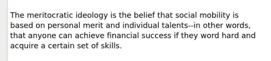 The meritocratic ideology is the belief that social mobility is based on personal merit and individual talents--in other words, that anyone can achieve financial success if they word hard and acquire a certain set of skills.