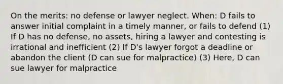 On the merits: no defense or lawyer neglect. When: D fails to answer initial complaint in a timely manner, or fails to defend (1) If D has no defense, no assets, hiring a lawyer and contesting is irrational and inefficient (2) If D's lawyer forgot a deadline or abandon the client (D can sue for malpractice) (3) Here, D can sue lawyer for malpractice