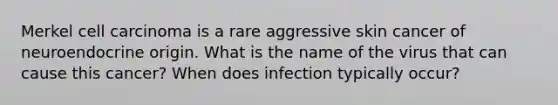 Merkel cell carcinoma is a rare aggressive skin cancer of neuroendocrine origin. What is the name of the virus that can cause this cancer? When does infection typically occur?