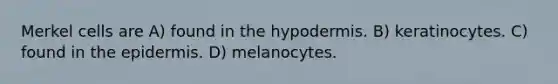 Merkel cells are A) found in the hypodermis. B) keratinocytes. C) found in the epidermis. D) melanocytes.