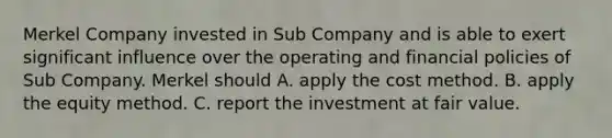 Merkel Company invested in Sub Company and is able to exert significant influence over the operating and financial policies of Sub Company. Merkel should A. apply the cost method. B. apply the equity method. C. report the investment at fair value.