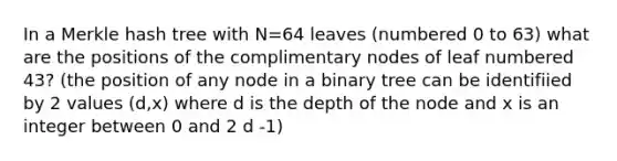 In a Merkle hash tree with N=64 leaves (numbered 0 to 63) what are the positions of the complimentary nodes of leaf numbered 43? (the position of any node in a binary tree can be identifiied by 2 values (d,x) where d is the depth of the node and x is an integer between 0 and 2 d -1)