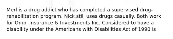 Merl is a drug addict who has completed a supervised drug-rehabilitation program. Nick still uses drugs casually. Both work for Omni Insurance & Investments Inc. Considered to have a disability under the Americans with Disabilities Act of 1990 is