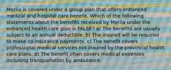 Merlia is covered under a group plan that offers enhanced medical and hospital care benefit. Which of the following statements about the benefits received by Merlia under the enhanced health care plan is FALSE? a) The benefits are usually subject to an annual deductible. b) The insured will be required to make co-insurance payments. c) The benefit covers professional medical services not insured by the provincial health care plans. d) The benefit often covers medical expenses including transportation by ambulance.