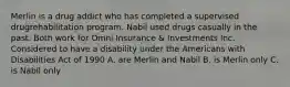 Merlin is a drug addict who has completed a supervised drugrehabilitation program. Nabil used drugs casually in the past. Both work for Omni Insurance & Investments Inc. Considered to have a disability under the Americans with Disabilities Act of 1990 A. are Merlin and Nabil B. is Merlin only C. is Nabil only