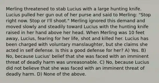 Merling threatened to stab Lucius with a large hunting knife. Lucius pulled her gun out of her purse and said to Merling: "Stop right now. Stop or I'll shoot." Merling ignored this demand and moved slowly and steadily toward Lucius with the hunting knife raised in her hand above her head. When Merling was 10 feet away, Lucius, fearing for her life, shot and killed her. Lucius has been charged with voluntary manslaughter, but she claims she acted in self defense. Is this a good defense for her? A) Yes. B) No, because Lucius' belief that she was faced with an imminent threat of deadly harm was unreasonable. C) No, because Lucius did not believe that she was faced with an imminent threat of deadly harm. D) None of the above.