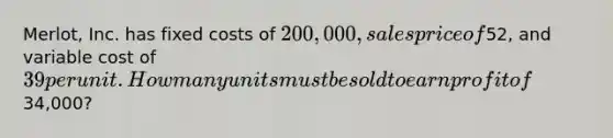 Merlot, Inc. has fixed costs of 200,000, sales price of52, and variable cost of 39 per unit. How many units must be sold to earn profit of34,000?