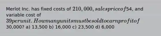 Merlot Inc. has fixed costs of 210,000, sales price of54, and variable cost of 39 per unit. How many units must be sold to earn profit of30,000? a) 13,500 b) 16,000 c) 23,500 d) 6,000