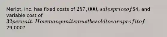 Merlot, Inc. has fixed costs of 257,000, sales price of54, and variable cost of 32 per unit. How many units must be sold to earn profit of29,000?