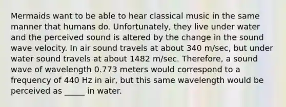 Mermaids want to be able to hear classical music in the same manner that humans do. Unfortunately, they live under water and the perceived sound is altered by the change in the sound wave velocity. In air sound travels at about 340 m/sec, but under water sound travels at about 1482 m/sec. Therefore, a sound wave of wavelength 0.773 meters would correspond to a frequency of 440 Hz in air, but this same wavelength would be perceived as _____ in water.