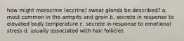 how might merocrine (eccrine) sweat glands be described? a. most common in the armpits and groin b. secrete in response to elevated body temperature c. secrete in response to emotional stress d. usually associated with hair follicles