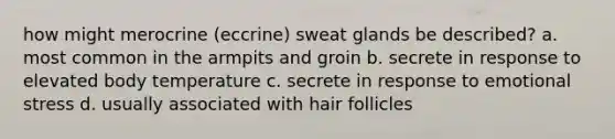 how might merocrine (eccrine) sweat glands be described? a. most common in the armpits and groin b. secrete in response to elevated body temperature c. secrete in response to emotional stress d. usually associated with hair follicles