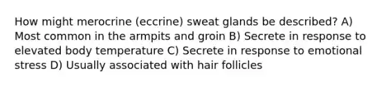 How might merocrine (eccrine) sweat glands be described? A) Most common in the armpits and groin B) Secrete in response to elevated body temperature C) Secrete in response to emotional stress D) Usually associated with hair follicles