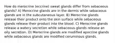 How do merocrine (eccrine) sweat glands differ from sebaceous glands? A) Merocrine glands are in the dermis while sebaceous glands are in the subcutaneous layer. B) Merocrine glands release their product onto the skin surface while sebaceous glands release their product into the blood. C) Merocrine glands release a watery secretion while sebaceous glands release an oily secretion. D) Merocrine glands are modified apocrine glands while sebaceous glands are modified ceruminous glands.