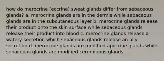 how do merocrine (eccrine) <a href='https://www.questionai.com/knowledge/krwoixKQhP-sweat-glands' class='anchor-knowledge'>sweat glands</a> differ from <a href='https://www.questionai.com/knowledge/kuoafxv9l7-sebaceous-glands' class='anchor-knowledge'>sebaceous glands</a>? a. merocrine glands are in <a href='https://www.questionai.com/knowledge/kEsXbG6AwS-the-dermis' class='anchor-knowledge'>the dermis</a> while sebaceous glands are in the subcutaneous layer b. merocrine glands release their product onto the skin surface while sebaceous glands release their product into blood c. merocrine glands release a watery secretion which sebaceous glands release an oily secretion d. merocrine glands are modified apocrine glands while sebaceous glands are modified ceruminous glands