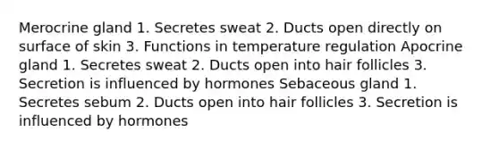 Merocrine gland 1. Secretes sweat 2. Ducts open directly on surface of skin 3. Functions in temperature regulation Apocrine gland 1. Secretes sweat 2. Ducts open into hair follicles 3. Secretion is influenced by hormones Sebaceous gland 1. Secretes sebum 2. Ducts open into hair follicles 3. Secretion is influenced by hormones