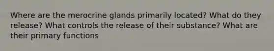 Where are the merocrine glands primarily located? What do they release? What controls the release of their substance? What are their primary functions