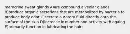 merocrine sweat glands A)are compound alveolar glands B)produce organic secretions that are metabolized by bacteria to produce body odor C)secrete a watery fluid directly onto the surface of the skin D)increase in number and activity with againg E)primarily function in lubricating the hairs