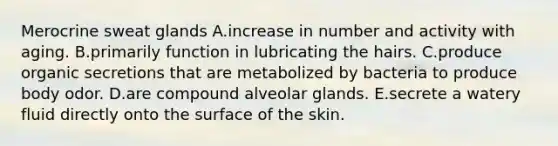 Merocrine sweat glands A.increase in number and activity with aging. B.primarily function in lubricating the hairs. C.produce organic secretions that are metabolized by bacteria to produce body odor. D.are compound alveolar glands. E.secrete a watery fluid directly onto the surface of the skin.