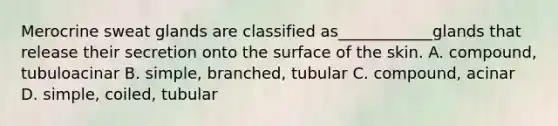 Merocrine sweat glands are classified as____________glands that release their secretion onto the surface of the skin. A. compound, tubuloacinar B. simple, branched, tubular C. compound, acinar D. simple, coiled, tubular