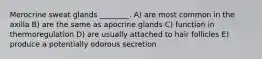 Merocrine sweat glands ________. A) are most common in the axilla B) are the same as apocrine glands C) function in thermoregulation D) are usually attached to hair follicles E) produce a potentially odorous secretion