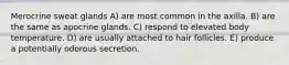Merocrine sweat glands A) are most common in the axilla. B) are the same as apocrine glands. C) respond to elevated body temperature. D) are usually attached to hair follicles. E) produce a potentially odorous secretion.