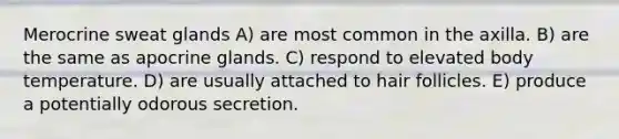 Merocrine sweat glands A) are most common in the axilla. B) are the same as apocrine glands. C) respond to elevated body temperature. D) are usually attached to hair follicles. E) produce a potentially odorous secretion.