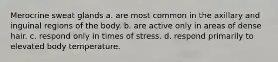 Merocrine sweat glands a. are most common in the axillary and inguinal regions of the body. b. are active only in areas of dense hair. c. respond only in times of stress. d. respond primarily to elevated body temperature.