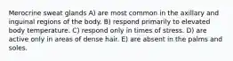 Merocrine sweat glands A) are most common in the axillary and inguinal regions of the body. B) respond primarily to elevated body temperature. C) respond only in times of stress. D) are active only in areas of dense hair. E) are absent in the palms and soles.