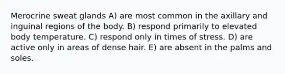 Merocrine sweat glands A) are most common in the axillary and inguinal regions of the body. B) respond primarily to elevated body temperature. C) respond only in times of stress. D) are active only in areas of dense hair. E) are absent in the palms and soles.