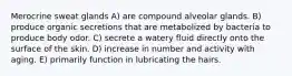 Merocrine sweat glands A) are compound alveolar glands. B) produce organic secretions that are metabolized by bacteria to produce body odor. C) secrete a watery fluid directly onto the surface of the skin. D) increase in number and activity with aging. E) primarily function in lubricating the hairs.