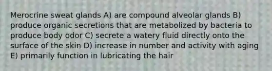 Merocrine sweat glands A) are compound alveolar glands B) produce organic secretions that are metabolized by bacteria to produce body odor C) secrete a watery fluid directly onto the surface of the skin D) increase in number and activity with aging E) primarily function in lubricating the hair