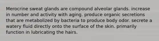 Merocrine sweat glands are compound alveolar glands. increase in number and activity with aging. produce organic secretions that are metabolized by bacteria to produce body odor. secrete a watery fluid directly onto the surface of the skin. primarily function in lubricating the hairs.