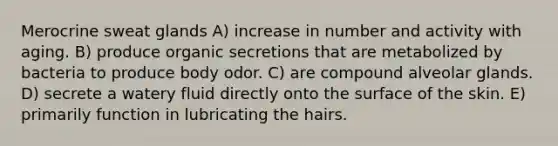 Merocrine sweat glands A) increase in number and activity with aging. B) produce organic secretions that are metabolized by bacteria to produce body odor. C) are compound alveolar glands. D) secrete a watery fluid directly onto the surface of the skin. E) primarily function in lubricating the hairs.