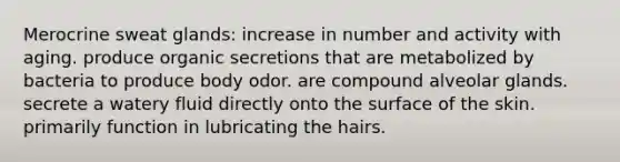 Merocrine sweat glands: increase in number and activity with aging. produce organic secretions that are metabolized by bacteria to produce body odor. are compound alveolar glands. secrete a watery fluid directly onto the surface of the skin. primarily function in lubricating the hairs.