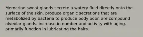 Merocrine sweat glands secrete a watery fluid directly onto the surface of the skin. produce organic secretions that are metabolized by bacteria to produce body odor. are compound alveolar glands. increase in number and activity with aging. primarily function in lubricating the hairs.