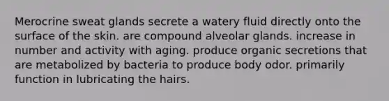 Merocrine sweat glands secrete a watery fluid directly onto the surface of the skin. are compound alveolar glands. increase in number and activity with aging. produce organic secretions that are metabolized by bacteria to produce body odor. primarily function in lubricating the hairs.