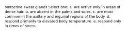 Merocrine sweat glands Select one: a. are active only in areas of dense hair. b. are absent in the palms and soles. c. are most common in the axillary and inguinal regions of the body. d. respond primarily to elevated body temperature. e. respond only in times of stress.