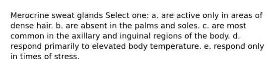 Merocrine sweat glands Select one: a. are active only in areas of dense hair. b. are absent in the palms and soles. c. are most common in the axillary and inguinal regions of the body. d. respond primarily to elevated body temperature. e. respond only in times of stress.