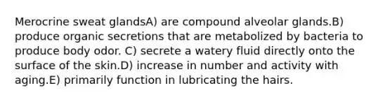 Merocrine sweat glandsA) are compound alveolar glands.B) produce organic secretions that are metabolized by bacteria to produce body odor. C) secrete a watery fluid directly onto the surface of the skin.D) increase in number and activity with aging.E) primarily function in lubricating the hairs.