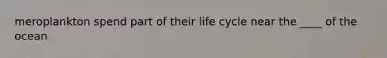meroplankton spend part of their life cycle near the ____ of the ocean