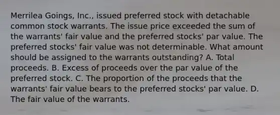 Merrilea Goings, Inc., issued preferred stock with detachable common stock warrants. The issue price exceeded the sum of the warrants' fair value and the preferred stocks' par value. The preferred stocks' fair value was not determinable. What amount should be assigned to the warrants outstanding? A. Total proceeds. B. Excess of proceeds over the par value of the preferred stock. C. The proportion of the proceeds that the warrants' fair value bears to the preferred stocks' par value. D. The fair value of the warrants.