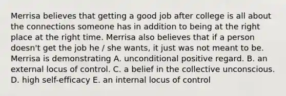 Merrisa believes that getting a good job after college is all about the connections someone has in addition to being at the right place at the right time. Merrisa also believes that if a person doesn't get the job he / she wants, it just was not meant to be. Merrisa is demonstrating A. unconditional positive regard. B. an external locus of control. C. a belief in the collective unconscious. D. high self-efficacy E. an internal locus of control