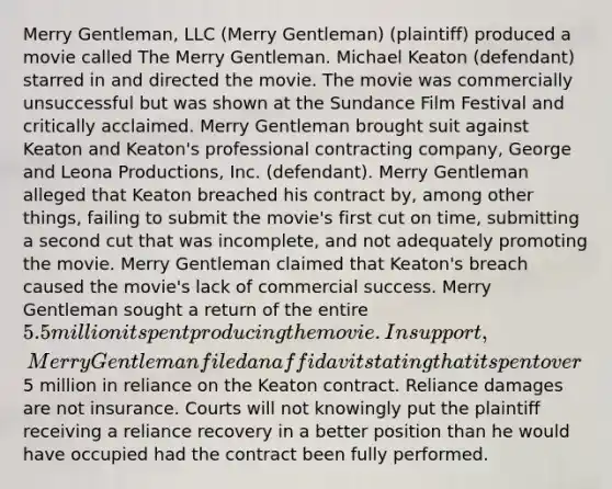 Merry Gentleman, LLC (Merry Gentleman) (plaintiff) produced a movie called The Merry Gentleman. Michael Keaton (defendant) starred in and directed the movie. The movie was commercially unsuccessful but was shown at the Sundance Film Festival and critically acclaimed. Merry Gentleman brought suit against Keaton and Keaton's professional contracting company, George and Leona Productions, Inc. (defendant). Merry Gentleman alleged that Keaton breached his contract by, among other things, failing to submit the movie's first cut on time, submitting a second cut that was incomplete, and not adequately promoting the movie. Merry Gentleman claimed that Keaton's breach caused the movie's lack of commercial success. Merry Gentleman sought a return of the entire 5.5 million it spent producing the movie. In support, Merry Gentleman filed an affidavit stating that it spent over5 million in reliance on the Keaton contract. Reliance damages are not insurance. Courts will not knowingly put the plaintiff receiving a reliance recovery in a better position than he would have occupied had the contract been fully performed.