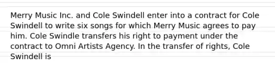 Merry Music Inc. and Cole Swindell enter into a contract for Cole Swindell to write six songs for which Merry Music agrees to pay him. Cole Swindle transfers his right to payment under the contract to Omni Artists Agency. In the transfer of rights, Cole Swindell is