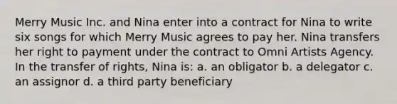 Merry Music Inc. and Nina enter into a contract for Nina to write six songs for which Merry Music agrees to pay her. Nina transfers her right to payment under the contract to Omni Artists Agency. In the transfer of rights, Nina is: a. an obligator b. a delegator c. an assignor d. a third party beneficiary