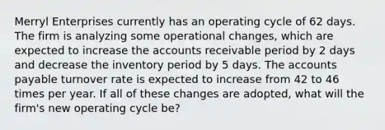 Merryl Enterprises currently has an operating cycle of 62 days. The firm is analyzing some operational changes, which are expected to increase the accounts receivable period by 2 days and decrease the inventory period by 5 days. The accounts payable turnover rate is expected to increase from 42 to 46 times per year. If all of these changes are adopted, what will the firm's new operating cycle be?