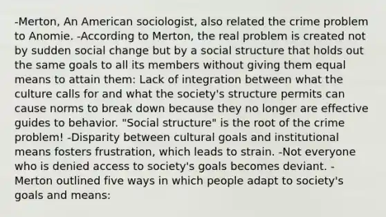 -Merton, An American sociologist, also related the crime problem to Anomie. -According to Merton, the real problem is created not by sudden social change but by a social structure that holds out the same goals to all its members without giving them equal means to attain them: Lack of integration between what the culture calls for and what the society's structure permits can cause norms to break down because they no longer are effective guides to behavior. "Social structure" is the root of the crime problem! -Disparity between cultural goals and institutional means fosters frustration, which leads to strain. -Not everyone who is denied access to society's goals becomes deviant. -Merton outlined five ways in which people adapt to society's goals and means: