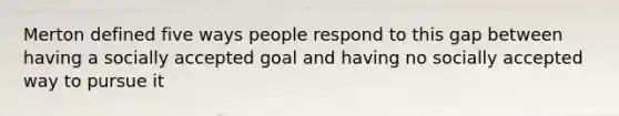 Merton defined five ways people respond to this gap between having a socially accepted goal and having no socially accepted way to pursue it